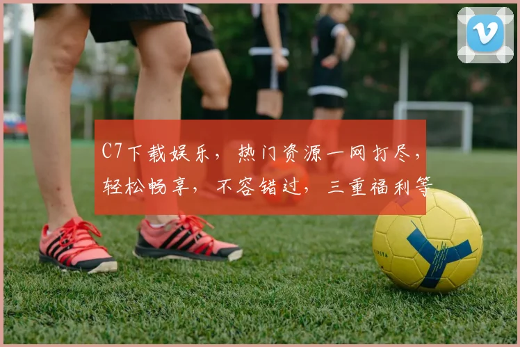 C7下载娱乐，热门资源一网打尽，轻松畅享，不容错过，三重福利等你来