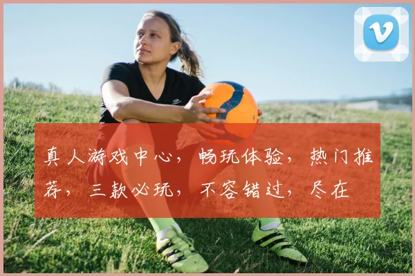 真人游戏中心，畅玩体验，热门推荐，三款必玩，不容错过，尽在